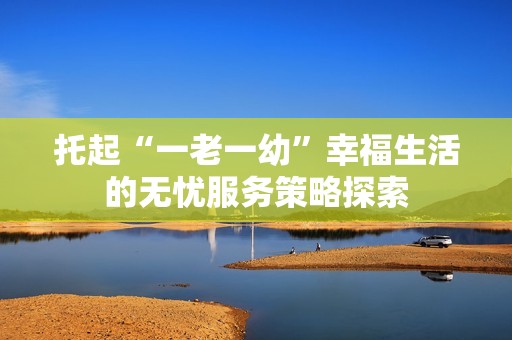 托起“一老一幼”幸福生活的无忧服务策略探索