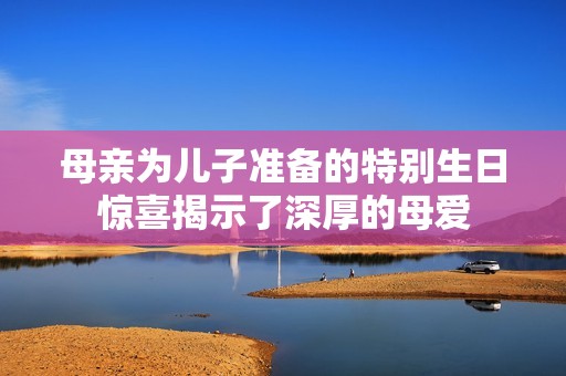 母亲为儿子准备的特别生日惊喜揭示了深厚的母爱