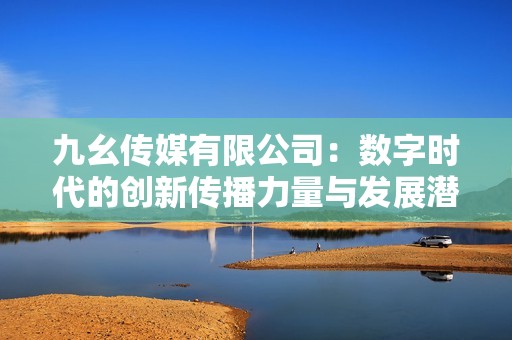 九幺传媒有限公司：数字时代的创新传播力量与发展潜力