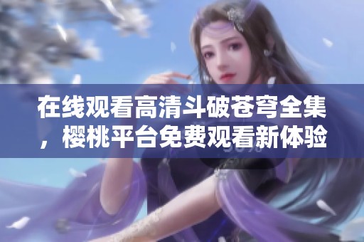 在线观看高清斗破苍穹全集，樱桃平台免费观看新体验