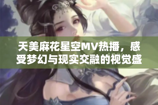 天美麻花星空MV热播，感受梦幻与现实交融的视觉盛宴