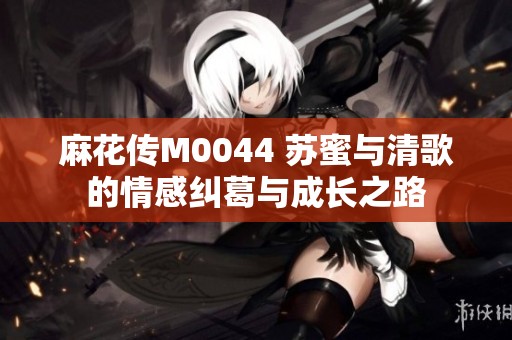 麻花传M0044 苏蜜与清歌的情感纠葛与成长之路