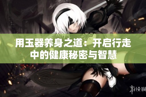用玉器养身之道：开启行走中的健康秘密与智慧