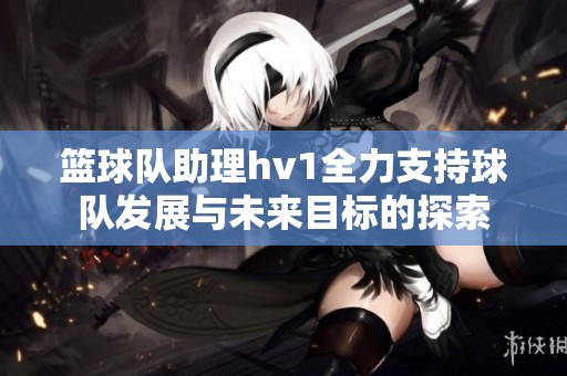 篮球队助理hv1全力支持球队发展与未来目标的探索
