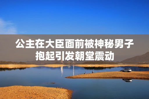 公主在大臣面前被神秘男子抱起引发朝堂震动