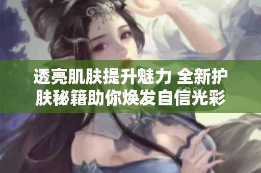 透亮肌肤提升魅力 全新护肤秘籍助你焕发自信光彩