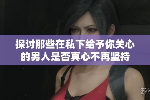 探讨那些在私下给予你关心的男人是否真心不再坚持