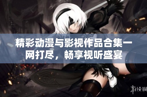 精彩动漫与影视作品合集一网打尽，畅享视听盛宴