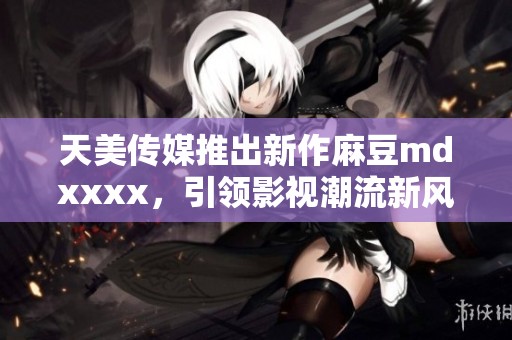 天美传媒推出新作麻豆mdxxxx，引领影视潮流新风尚