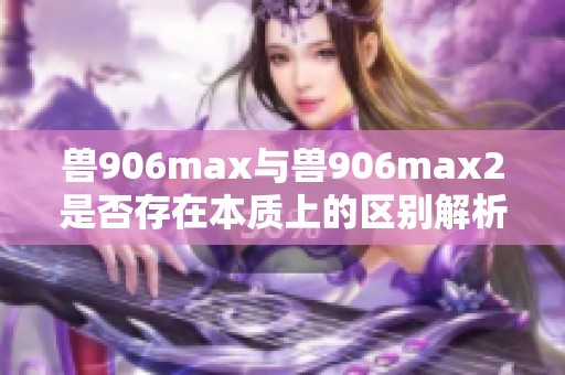 兽906max与兽906max2是否存在本质上的区别解析
