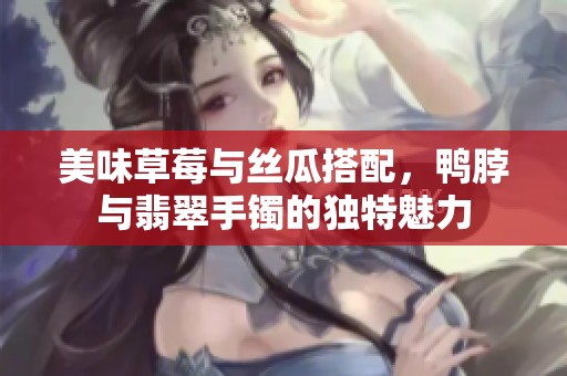美味草莓与丝瓜搭配，鸭脖与翡翠手镯的独特魅力