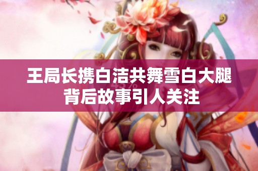 王局长携白洁共舞雪白大腿 背后故事引人关注