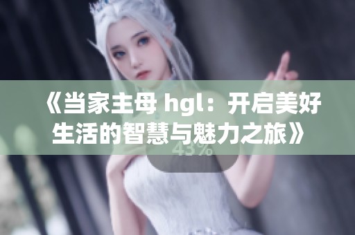 《当家主母 hgl：开启美好生活的智慧与魅力之旅》