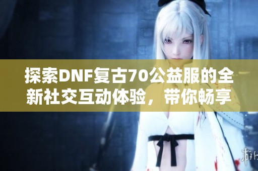 探索DNF复古70公益服的全新社交互动体验，带你畅享游戏乐趣