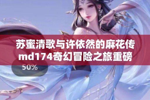 苏蜜清歌与许依然的麻花传md174奇幻冒险之旅重磅揭晓
