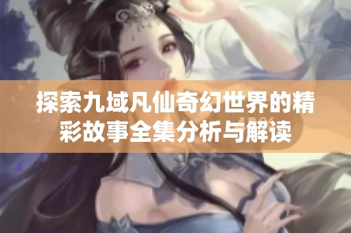 探索九域凡仙奇幻世界的精彩故事全集分析与解读