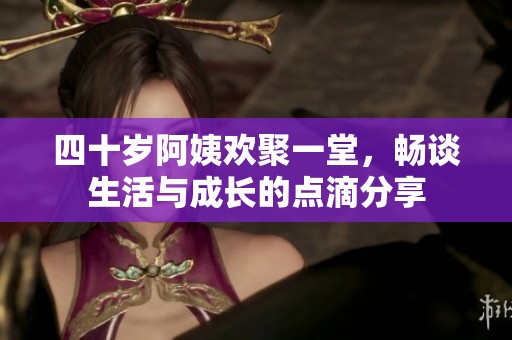 四十岁阿姨欢聚一堂，畅谈生活与成长的点滴分享