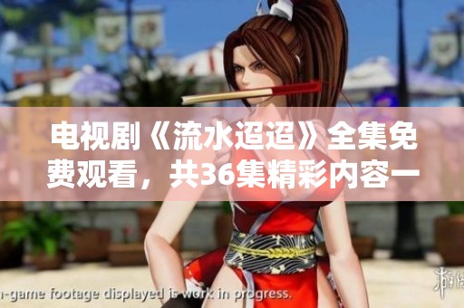 电视剧《流水迢迢》全集免费观看，共36集精彩内容一网打尽