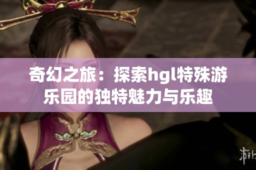奇幻之旅：探索hgl特殊游乐园的独特魅力与乐趣