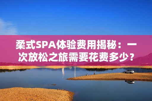 柔式SPA体验费用揭秘：一次放松之旅需要花费多少？
