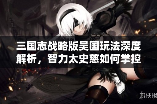 三国志战略版吴国玩法深度解析，智力太史慈如何掌控三赛季战局