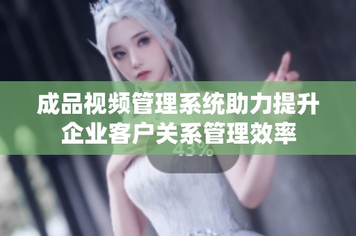 成品视频管理系统助力提升企业客户关系管理效率