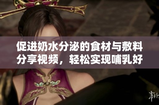 促进奶水分泌的食材与敷料分享视频，轻松实现哺乳好帮手
