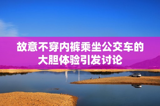 故意不穿内裤乘坐公交车的大胆体验引发讨论