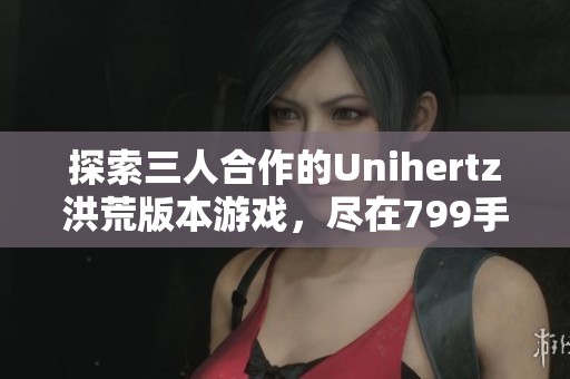 探索三人合作的Unihertz洪荒版本游戏，尽在799手游网！