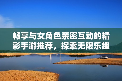 畅享与女角色亲密互动的精彩手游推荐，探索无限乐趣