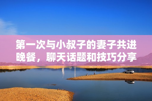 第一次与小叔子的妻子共进晚餐，聊天话题和技巧分享