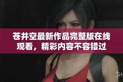 苍井空最新作品完整版在线观看，精彩内容不容错过