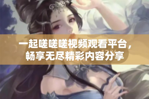 一起嗟嗟嗟视频观看平台，畅享无尽精彩内容分享