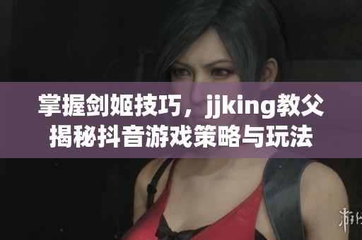 掌握剑姬技巧，jjking教父揭秘抖音游戏策略与玩法