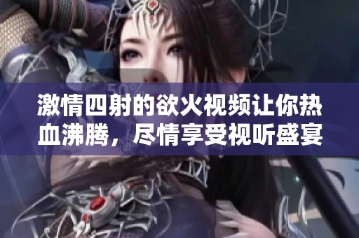 激情四射的欲火视频让你热血沸腾，尽情享受视听盛宴