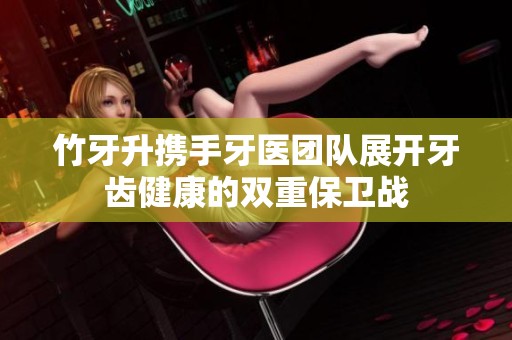 竹牙升携手牙医团队展开牙齿健康的双重保卫战