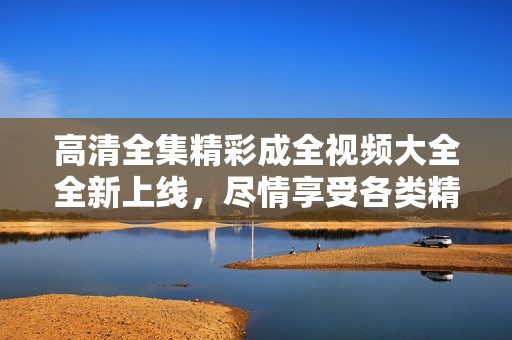 高清全集精彩成全视频大全全新上线，尽情享受各类精彩内容