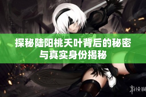 探秘陆阳桃夭叶背后的秘密与真实身份揭秘