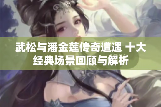 武松与潘金莲传奇遭遇 十大经典场景回顾与解析