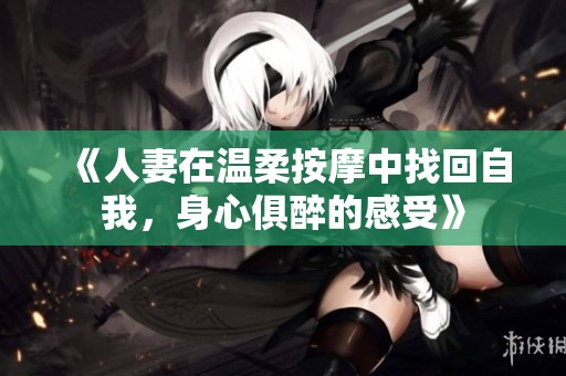 《人妻在温柔按摩中找回自我，身心俱醉的感受》