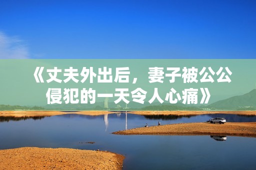 《丈夫外出后，妻子被公公侵犯的一天令人心痛》