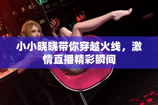 小小晓晓带你穿越火线，激情直播精彩瞬间