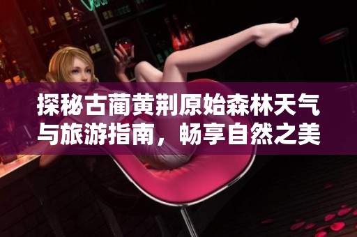 探秘古蔺黄荆原始森林天气与旅游指南，畅享自然之美