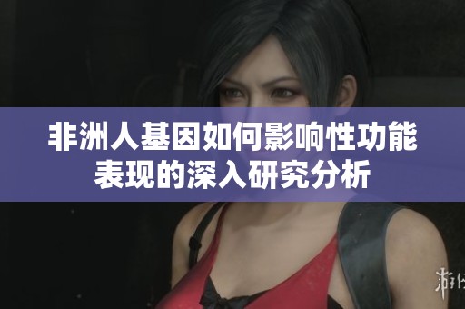 非洲人基因如何影响性功能表现的深入研究分析
