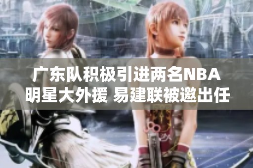 广东队积极引进两名NBA明星大外援 易建联被邀出任球队新掌门