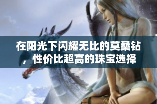 在阳光下闪耀无比的莫桑钻，性价比超高的珠宝选择