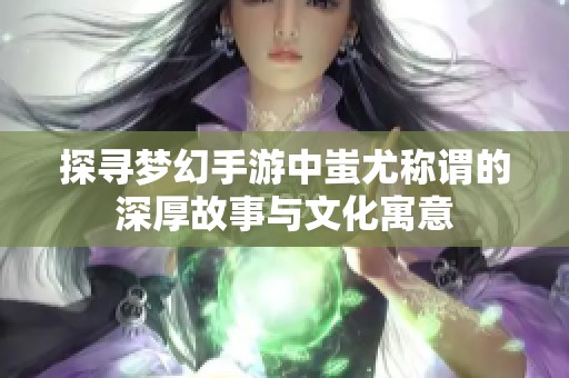 探寻梦幻手游中蚩尤称谓的深厚故事与文化寓意