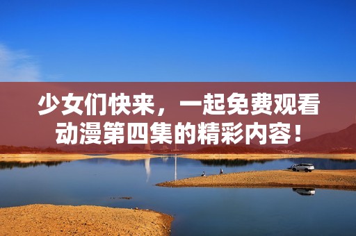 少女们快来，一起免费观看动漫第四集的精彩内容！