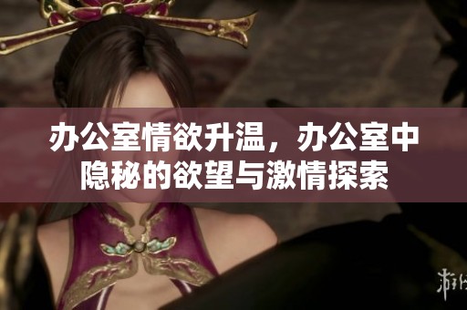办公室情欲升温，办公室中隐秘的欲望与激情探索