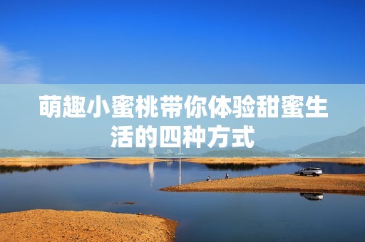 萌趣小蜜桃带你体验甜蜜生活的四种方式